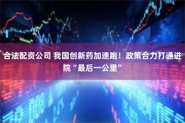 合法配资公司 我国创新药加速跑！政策合力打通进院“最后一公里”