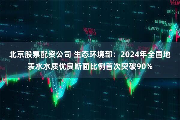北京股票配资公司 生态环境部：2024年全国地表水水质优良断面比例首次突破90%