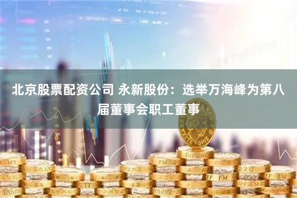 北京股票配资公司 永新股份：选举万海峰为第八届董事会职工董事