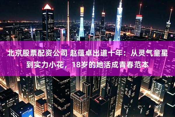北京股票配资公司 赵蕴卓出道十年：从灵气童星到实力小花，18岁的她活成青春范本