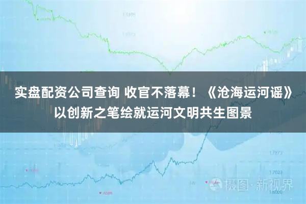 实盘配资公司查询 收官不落幕！《沧海运河谣》以创新之笔绘就运河文明共生图景