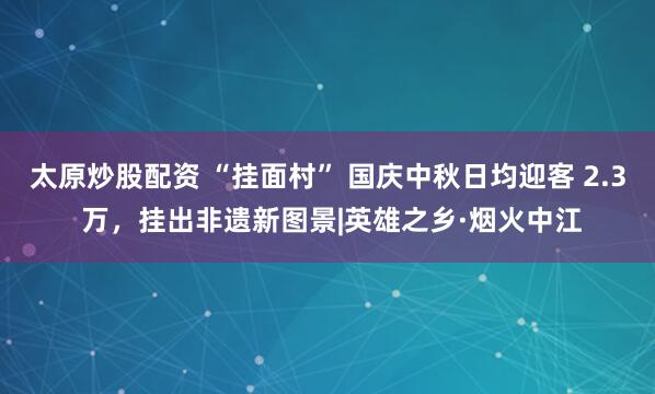 太原炒股配资 “挂面村” 国庆中秋日均迎客 2.3 万，挂出非遗新图景|英雄之乡·烟火中江