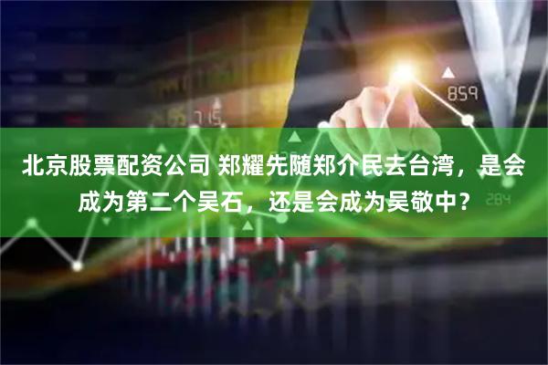 北京股票配资公司 郑耀先随郑介民去台湾,是会成为第二个吴石,还是会成为吴敬中?