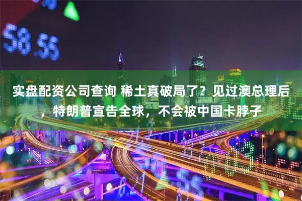 实盘配资公司查询 稀土真破局了？见过澳总理后，特朗普宣告全球，不会被中国卡脖子