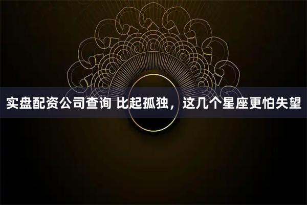实盘配资公司查询 比起孤独，这几个星座更怕失望