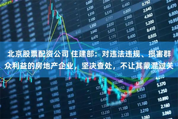 北京股票配资公司 住建部：对违法违规、损害群众利益的房地产企业，坚决查处，不让其蒙混过关