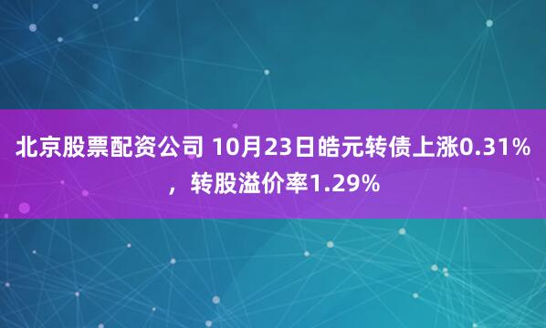北京股票配资公司 10月23日皓元转债上涨0.31%，转股溢价率1.29%
