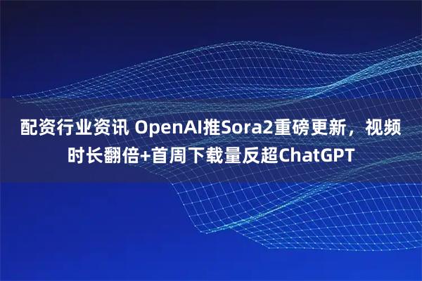 配资行业资讯 OpenAI推Sora2重磅更新，视频时长翻倍+首周下载量反超ChatGPT