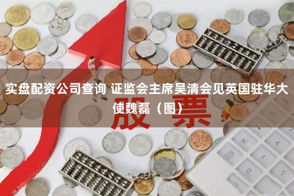 实盘配资公司查询 证监会主席吴清会见英国驻华大使魏磊（图）