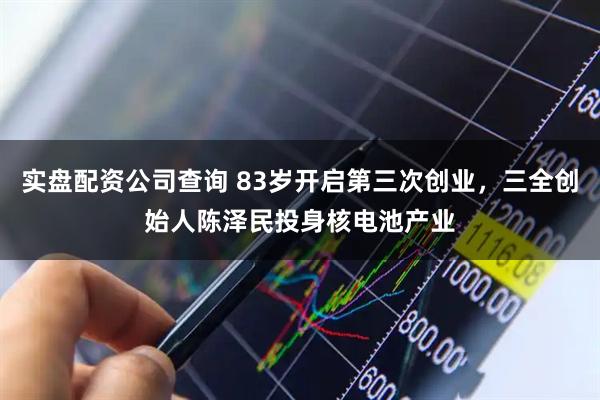 实盘配资公司查询 83岁开启第三次创业，三全创始人陈泽民投身核电池产业