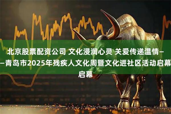 北京股票配资公司 文化浸润心灵 关爱传递温情——青岛市2025年残疾人文化周暨文化进社区活动启幕