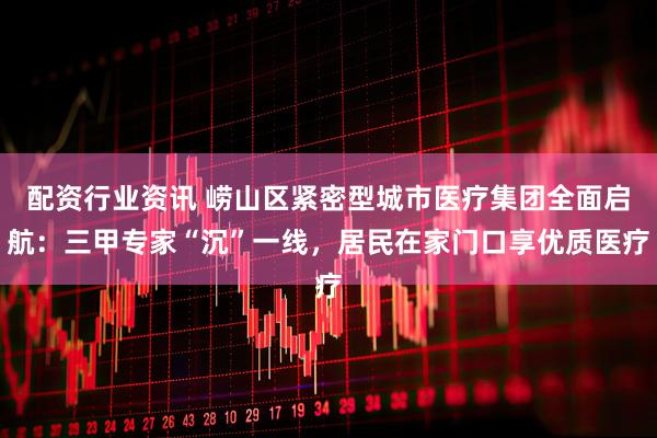 配资行业资讯 崂山区紧密型城市医疗集团全面启航：三甲专家“沉”一线，居民在家门口享优质医疗