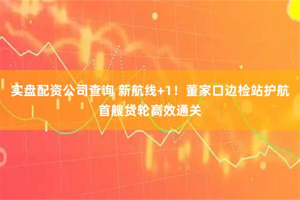 实盘配资公司查询 新航线+1！董家口边检站护航首艘货轮高效通关
