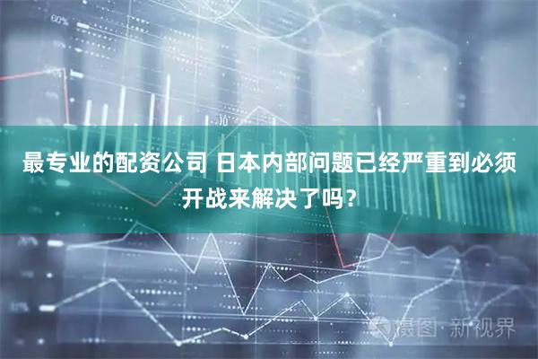 最专业的配资公司 日本内部问题已经严重到必须开战来解决了吗？