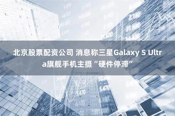 北京股票配资公司 消息称三星Galaxy S Ultra旗舰手机主摄“硬件停滞”