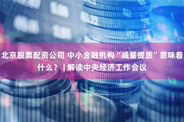 北京股票配资公司 中小金融机构“减量提质”意味着什么？ | 解读中央经济工作会议