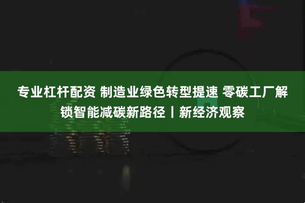 专业杠杆配资 制造业绿色转型提速 零碳工厂解锁智能减碳新路径丨新经济观察
