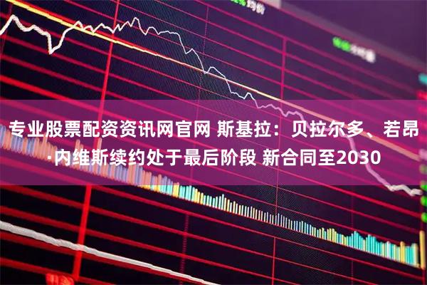 专业股票配资资讯网官网 斯基拉：贝拉尔多、若昂·内维斯续约处于最后阶段 新合同至2030