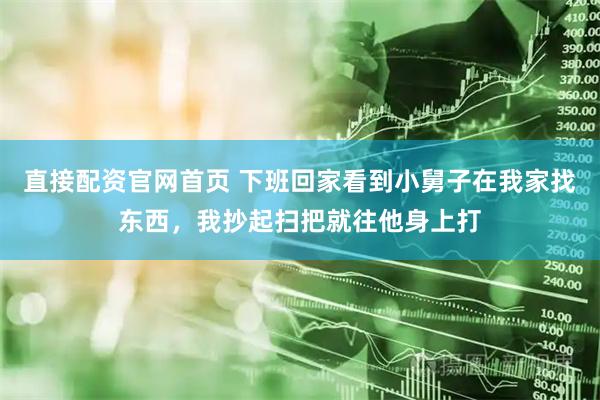 直接配资官网首页 下班回家看到小舅子在我家找东西，我抄起扫把就往他身上打