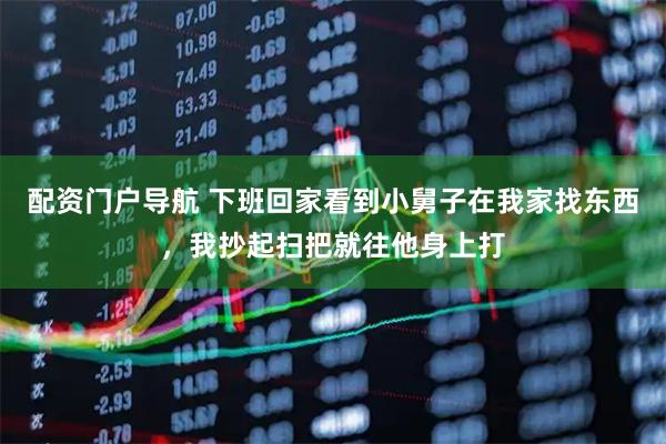 配资门户导航 下班回家看到小舅子在我家找东西，我抄起扫把就往他身上打