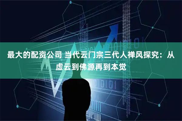 最大的配资公司 当代云门宗三代人禅风探究：从虚云到佛源再到本觉