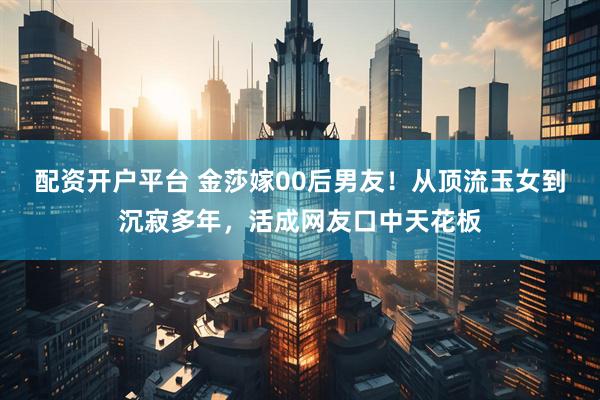 配资开户平台 金莎嫁00后男友！从顶流玉女到沉寂多年，活成网友口中天花板