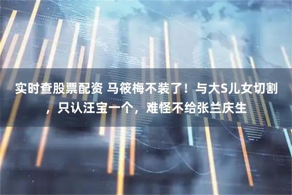 实时查股票配资 马筱梅不装了！与大S儿女切割，只认汪宝一个，难怪不给张兰庆生