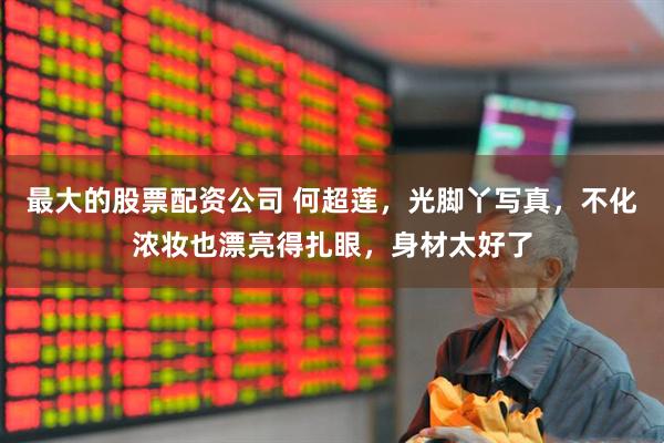 最大的股票配资公司 何超莲，光脚丫写真，不化浓妆也漂亮得扎眼，身材太好了