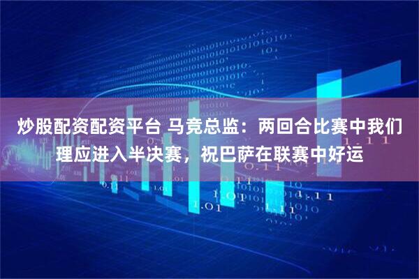 炒股配资配资平台 马竞总监：两回合比赛中我们理应进入半决赛，祝巴萨在联赛中好运