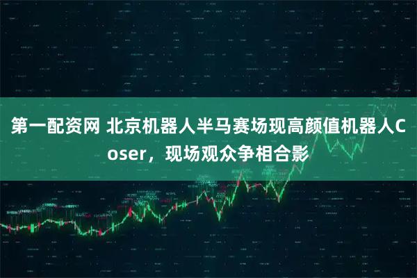 第一配资网 北京机器人半马赛场现高颜值机器人Coser，现场观众争相合影
