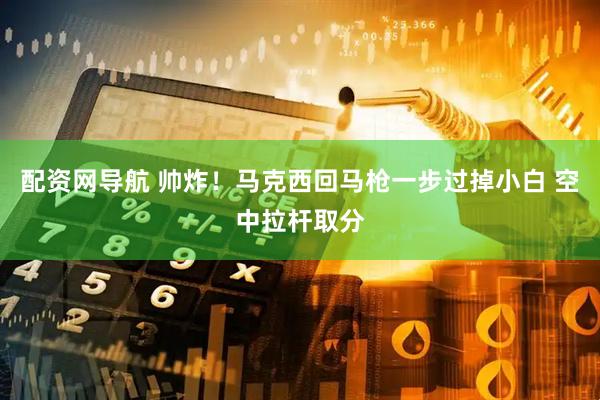 配资网导航 帅炸！马克西回马枪一步过掉小白 空中拉杆取分
