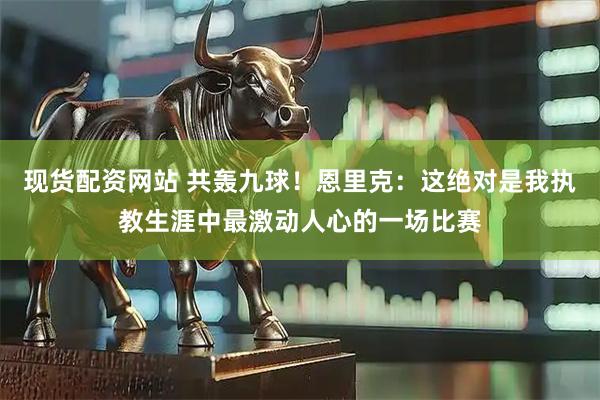 现货配资网站 共轰九球！恩里克：这绝对是我执教生涯中最激动人心的一场比赛