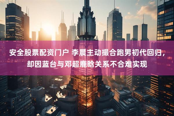 安全股票配资门户 李晨主动撮合跑男初代回归，却因蓝台与邓超鹿晗关系不合难实现