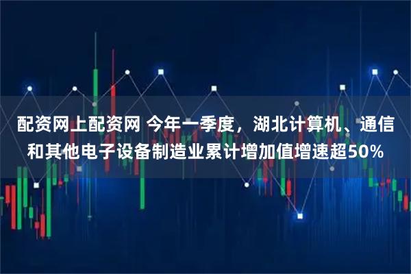 配资网上配资网 今年一季度，湖北计算机、通信和其他电子设备制造业累计增加值增速超50%