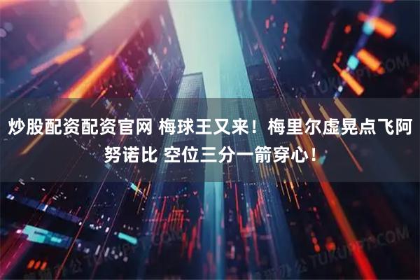 炒股配资配资官网 梅球王又来！梅里尔虚晃点飞阿努诺比 空位三分一箭穿心！